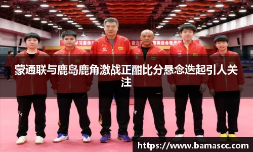 蒙通联与鹿岛鹿角激战正酣比分悬念迭起引人关注